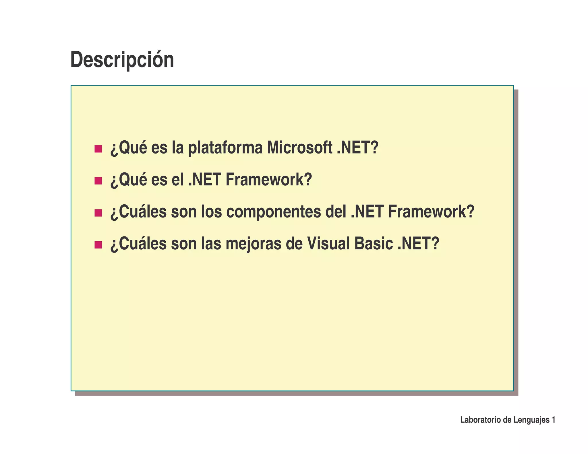 Descripción


    ¿Qué es la plataforma Microsoft .NET?
    ¿Qué es el .NET Framework?
    ¿Cuáles son los componentes del .NET Framework?
    ¿Cuáles son las mejoras de Visual Basic .NET?




                                                    Laboratorio de Lenguajes 1
 