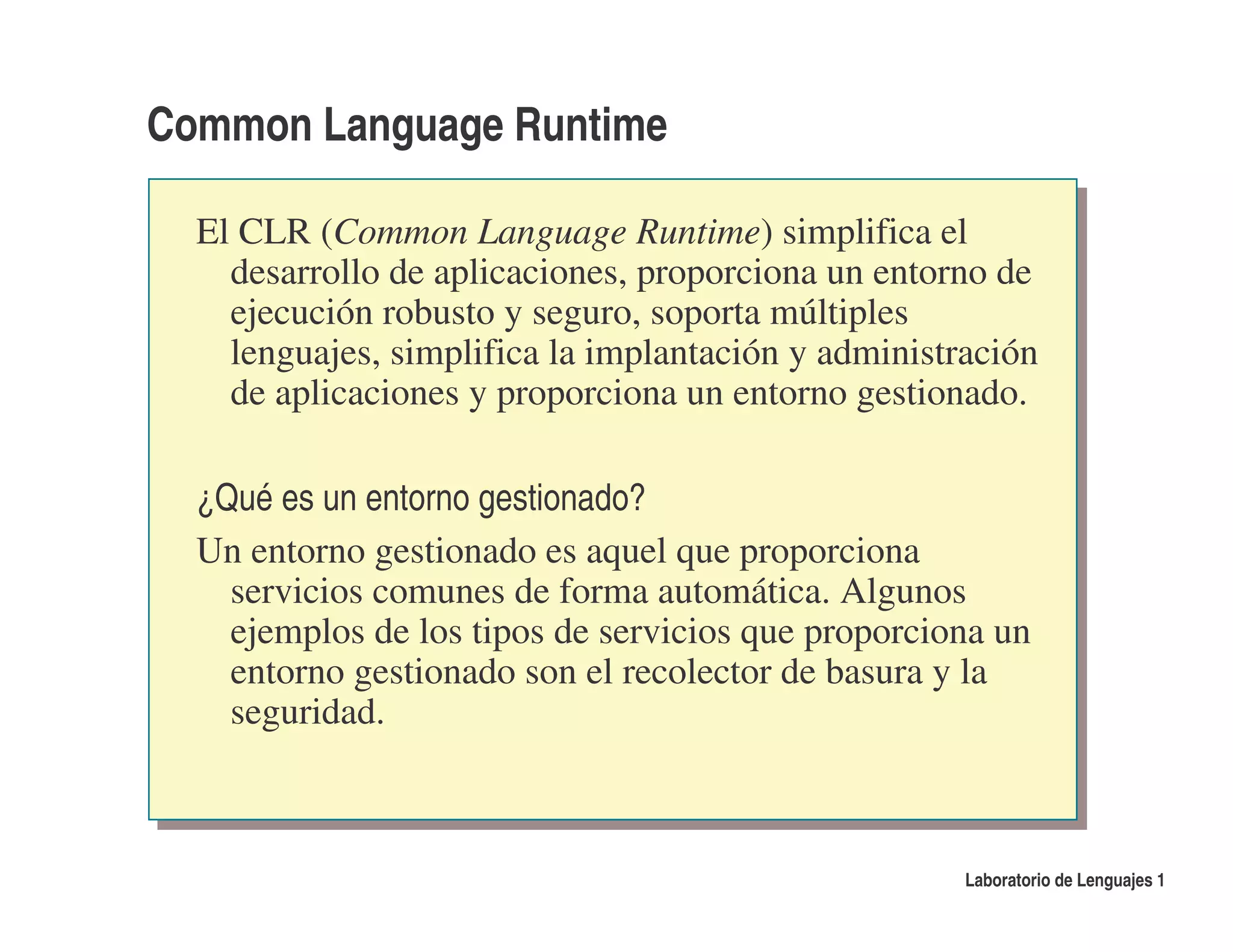 Common Language Runtime

  El CLR (Common Language Runtime) simplifica el
    desarrollo de aplicaciones, proporciona un entorno de
    ejecución robusto y seguro, soporta múltiples
    lenguajes, simplifica la implantación y administración
    de aplicaciones y proporciona un entorno gestionado.

  ¿Qué es un entorno gestionado?
  Un entorno gestionado es aquel que proporciona
    servicios comunes de forma automática. Algunos
    ejemplos de los tipos de servicios que proporciona un
    entorno gestionado son el recolector de basura y la
    seguridad.



                                                     Laboratorio de Lenguajes 1
 