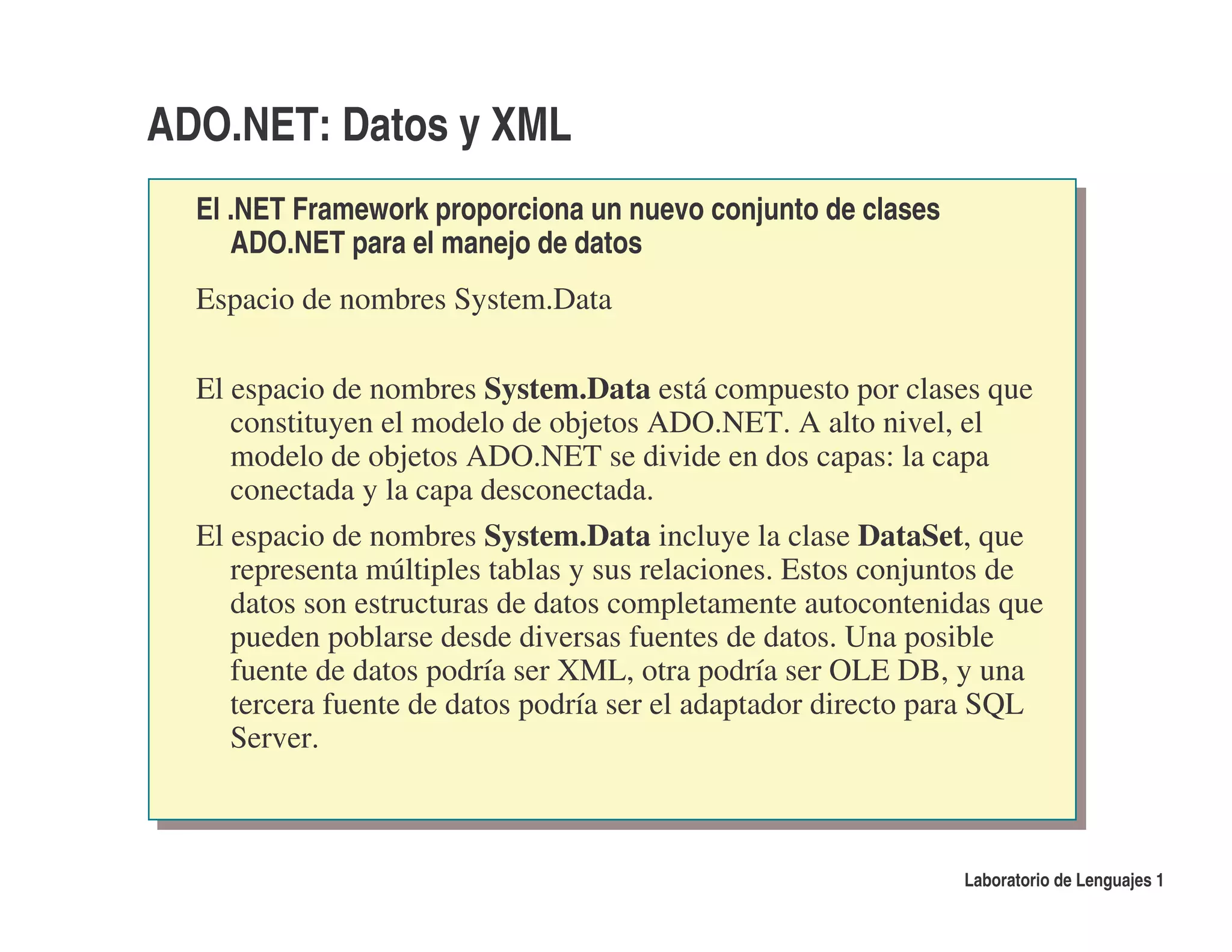 ADO.NET: Datos y XML
  El .NET Framework proporciona un nuevo conjunto de clases
     ADO.NET para el manejo de datos
  Espacio de nombres System.Data

  El espacio de nombres System.Data está compuesto por clases que
     constituyen el modelo de objetos ADO.NET. A alto nivel, el
     modelo de objetos ADO.NET se divide en dos capas: la capa
     conectada y la capa desconectada.
  El espacio de nombres System.Data incluye la clase DataSet, que
     representa múltiples tablas y sus relaciones. Estos conjuntos de
     datos son estructuras de datos completamente autocontenidas que
     pueden poblarse desde diversas fuentes de datos. Una posible
     fuente de datos podría ser XML, otra podría ser OLE DB, y una
     tercera fuente de datos podría ser el adaptador directo para SQL
     Server.



                                                              Laboratorio de Lenguajes 1
 