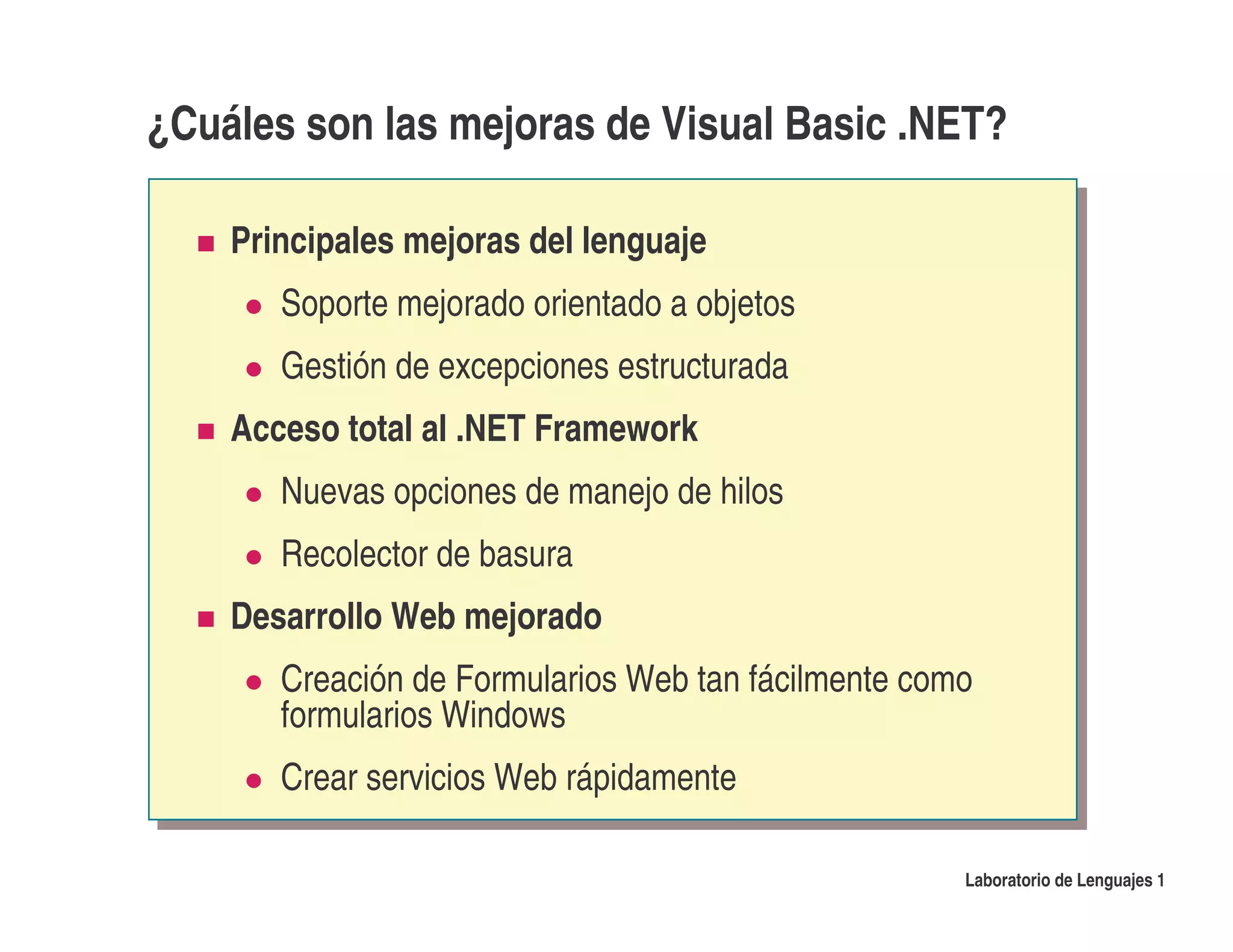 ¿Cuáles son las mejoras de Visual Basic .NET?

    Principales mejoras del lenguaje
       Soporte mejorado orientado a objetos
       Gestión de excepciones estructurada
    Acceso total al .NET Framework
       Nuevas opciones de manejo de hilos
       Recolector de basura
    Desarrollo Web mejorado
       Creación de Formularios Web tan fácilmente como
       formularios Windows
       Crear servicios Web rápidamente

                                                     Laboratorio de Lenguajes 1
 