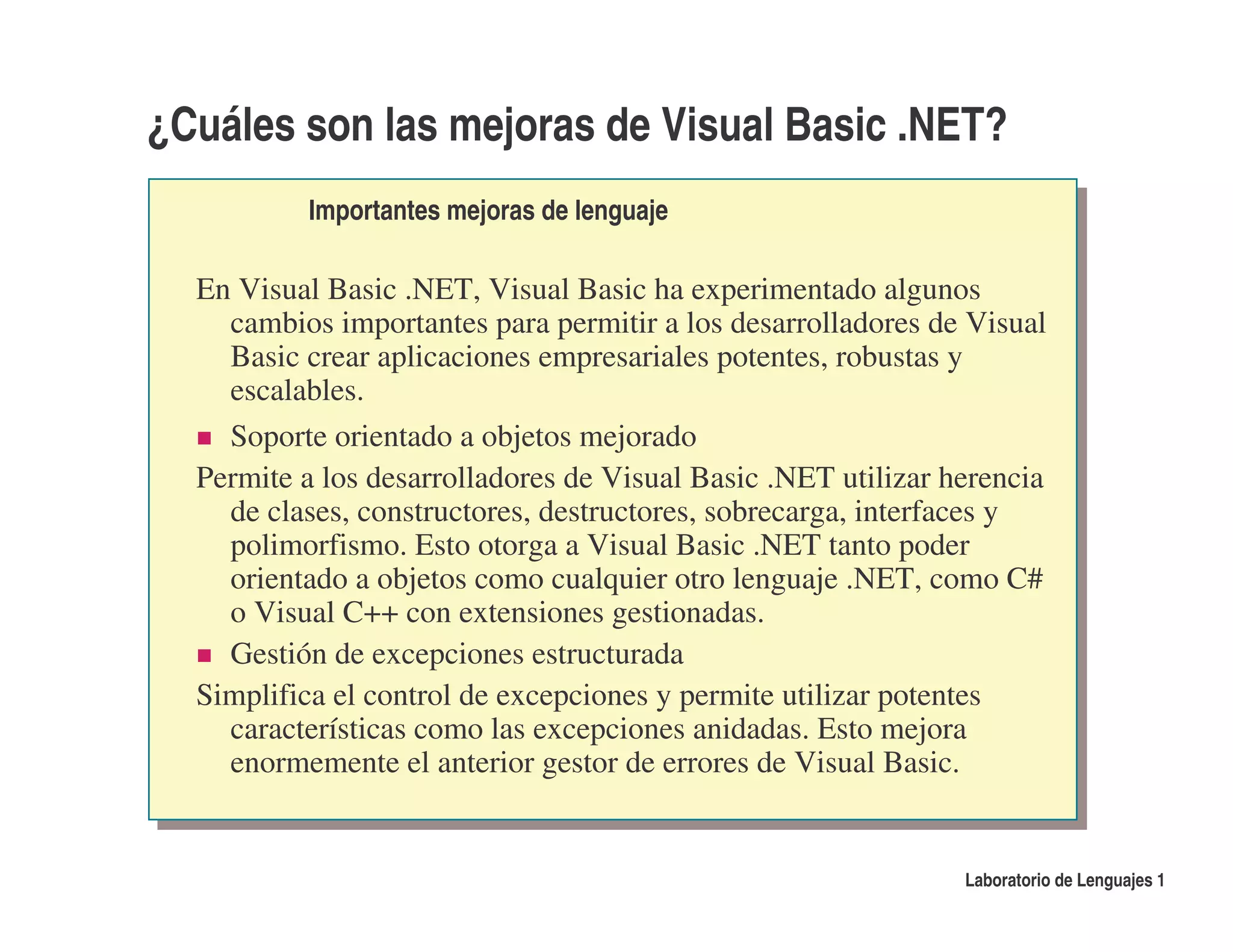 ¿Cuáles son las mejoras de Visual Basic .NET?
           Importantes mejoras de lenguaje

  En Visual Basic .NET, Visual Basic ha experimentado algunos
    cambios importantes para permitir a los desarrolladores de Visual
    Basic crear aplicaciones empresariales potentes, robustas y
    escalables.
    Soporte orientado a objetos mejorado
  Permite a los desarrolladores de Visual Basic .NET utilizar herencia
    de clases, constructores, destructores, sobrecarga, interfaces y
    polimorfismo. Esto otorga a Visual Basic .NET tanto poder
    orientado a objetos como cualquier otro lenguaje .NET, como C#
    o Visual C++ con extensiones gestionadas.
    Gestión de excepciones estructurada
  Simplifica el control de excepciones y permite utilizar potentes
    características como las excepciones anidadas. Esto mejora
    enormemente el anterior gestor de errores de Visual Basic.


                                                               Laboratorio de Lenguajes 1
 