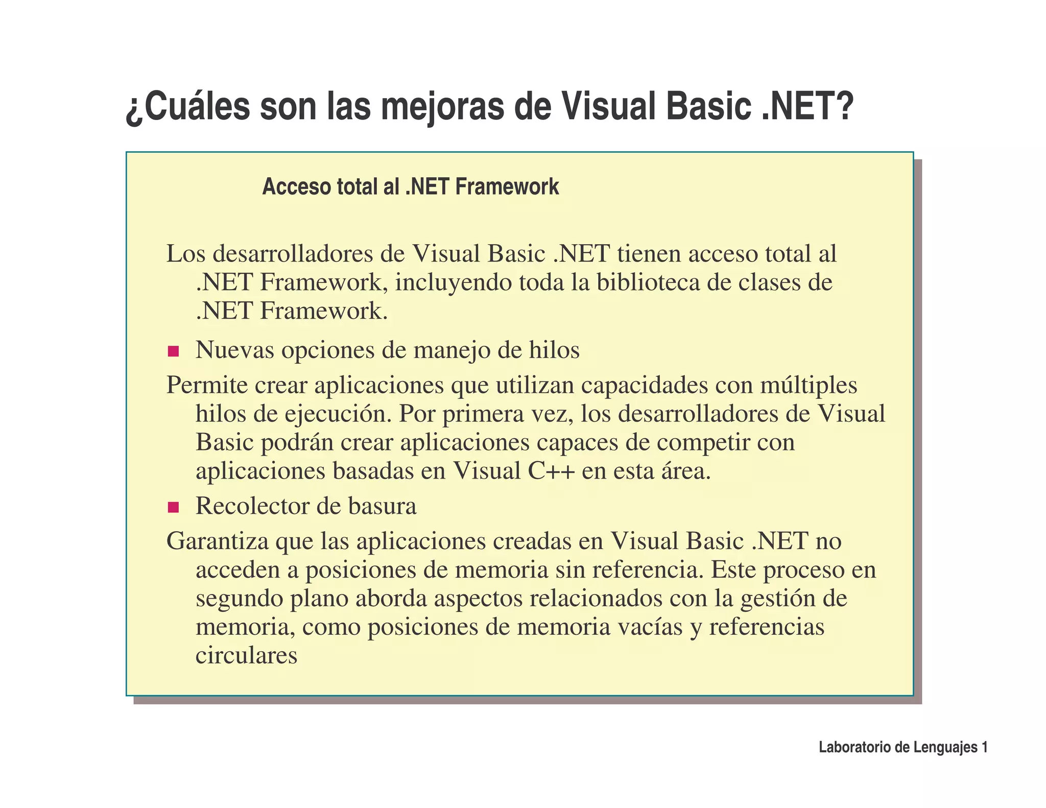 ¿Cuáles son las mejoras de Visual Basic .NET?
           Acceso total al .NET Framework

  Los desarrolladores de Visual Basic .NET tienen acceso total al
    .NET Framework, incluyendo toda la biblioteca de clases de
    .NET Framework.
    Nuevas opciones de manejo de hilos
  Permite crear aplicaciones que utilizan capacidades con múltiples
    hilos de ejecución. Por primera vez, los desarrolladores de Visual
    Basic podrán crear aplicaciones capaces de competir con
    aplicaciones basadas en Visual C++ en esta área.
    Recolector de basura
  Garantiza que las aplicaciones creadas en Visual Basic .NET no
    acceden a posiciones de memoria sin referencia. Este proceso en
    segundo plano aborda aspectos relacionados con la gestión de
    memoria, como posiciones de memoria vacías y referencias
    circulares


                                                               Laboratorio de Lenguajes 1
 