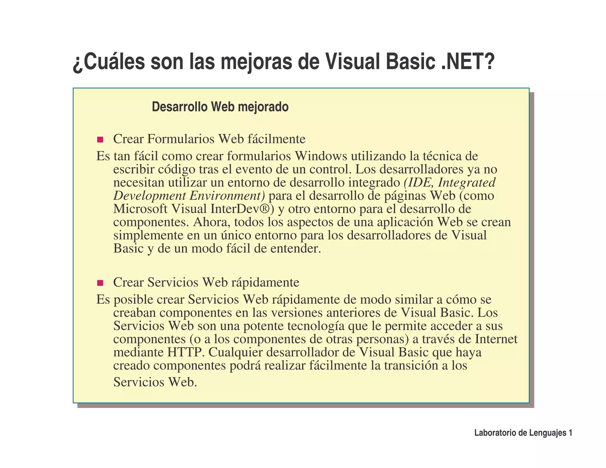 ¿Cuáles son las mejoras de Visual Basic .NET?
           Desarrollo Web mejorado

     Crear Formularios Web fácilmente
  Es tan fácil como crear formularios Windows utilizando la técnica de
     escribir código tras el evento de un control. Los desarrolladores ya no
     necesitan utilizar un entorno de desarrollo integrado (IDE, Integrated
     Development Environment) para el desarrollo de páginas Web (como
     Microsoft Visual InterDev®) y otro entorno para el desarrollo de
     componentes. Ahora, todos los aspectos de una aplicación Web se crean
     simplemente en un único entorno para los desarrolladores de Visual
     Basic y de un modo fácil de entender.

     Crear Servicios Web rápidamente
  Es posible crear Servicios Web rápidamente de modo similar a cómo se
     creaban componentes en las versiones anteriores de Visual Basic. Los
     Servicios Web son una potente tecnología que le permite acceder a sus
     componentes (o a los componentes de otras personas) a través de Internet
     mediante HTTP. Cualquier desarrollador de Visual Basic que haya
     creado componentes podrá realizar fácilmente la transición a los
     Servicios Web.


                                                                     Laboratorio de Lenguajes 1
 