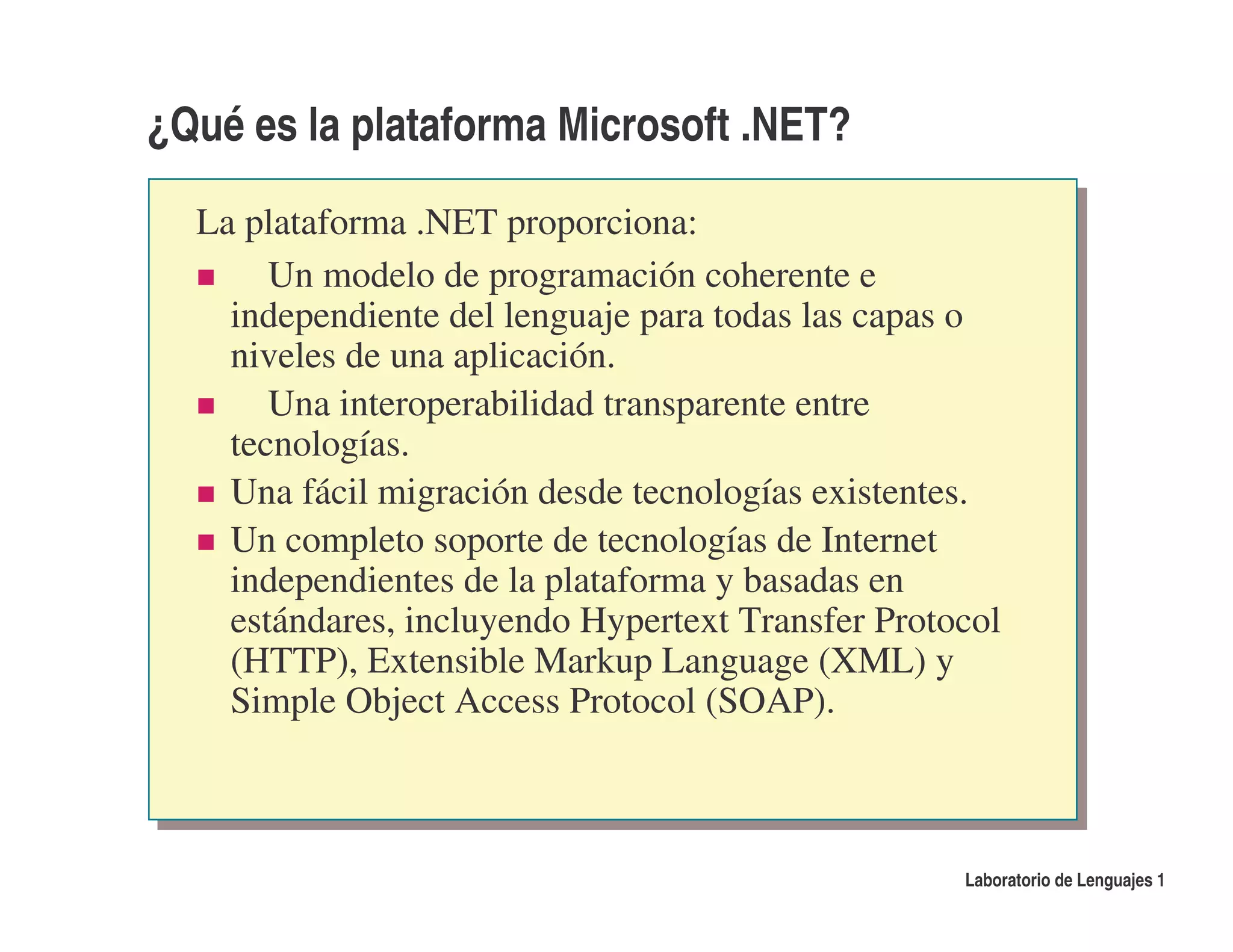 ¿Qué es la plataforma Microsoft .NET?

  La plataforma .NET proporciona:
       Un modelo de programación coherente e
    independiente del lenguaje para todas las capas o
    niveles de una aplicación.
       Una interoperabilidad transparente entre
    tecnologías.
    Una fácil migración desde tecnologías existentes.
    Un completo soporte de tecnologías de Internet
    independientes de la plataforma y basadas en
    estándares, incluyendo Hypertext Transfer Protocol
    (HTTP), Extensible Markup Language (XML) y
    Simple Object Access Protocol (SOAP).



                                                   Laboratorio de Lenguajes 1
 