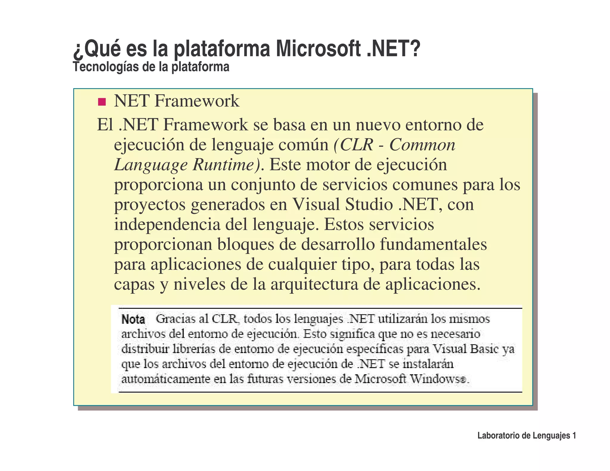 ¿Qué es la plataforma Microsoft .NET?
Tecnologías de la plataforma

      NET Framework
    El .NET Framework se basa en un nuevo entorno de
      ejecución de lenguaje común (CLR - Common
      Language Runtime). Este motor de ejecución
      proporciona un conjunto de servicios comunes para los
      proyectos generados en Visual Studio .NET, con
      independencia del lenguaje. Estos servicios
      proporcionan bloques de desarrollo fundamentales
      para aplicaciones de cualquier tipo, para todas las
      capas y niveles de la arquitectura de aplicaciones.




                                                     Laboratorio de Lenguajes 1
 