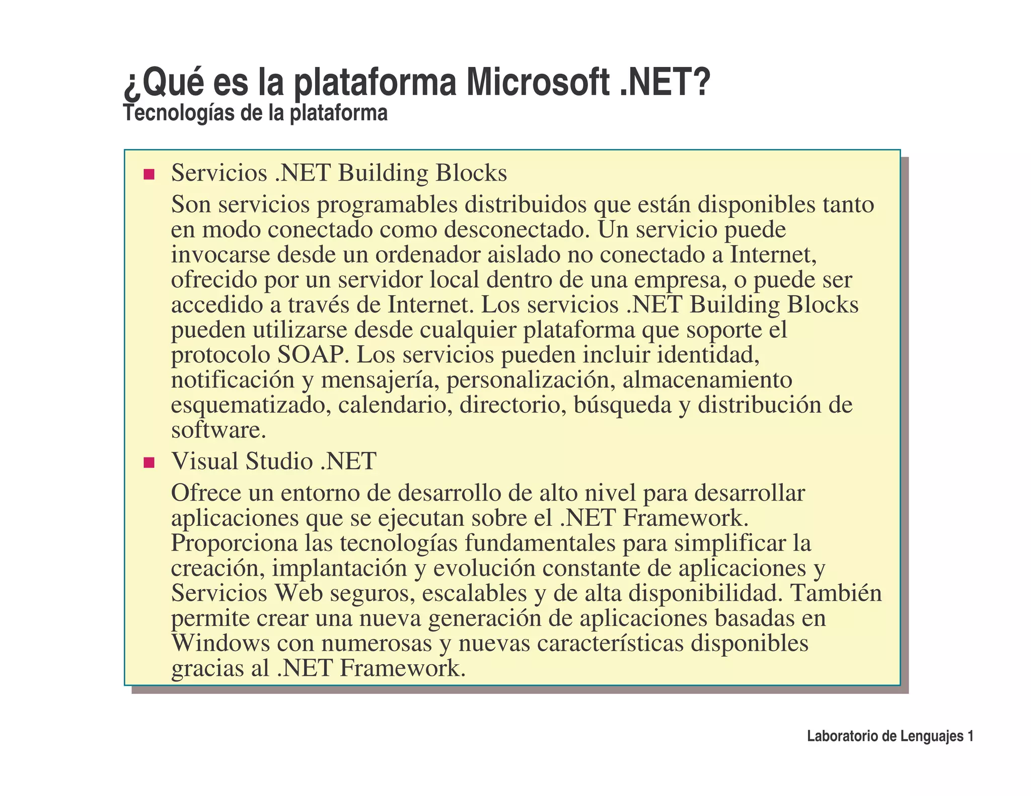¿Qué es la plataforma Microsoft .NET?
Tecnologías de la plataforma

     Servicios .NET Building Blocks
     Son servicios programables distribuidos que están disponibles tanto
     en modo conectado como desconectado. Un servicio puede
     invocarse desde un ordenador aislado no conectado a Internet,
     ofrecido por un servidor local dentro de una empresa, o puede ser
     accedido a través de Internet. Los servicios .NET Building Blocks
     pueden utilizarse desde cualquier plataforma que soporte el
     protocolo SOAP. Los servicios pueden incluir identidad,
     notificación y mensajería, personalización, almacenamiento
     esquematizado, calendario, directorio, búsqueda y distribución de
     software.
     Visual Studio .NET
     Ofrece un entorno de desarrollo de alto nivel para desarrollar
     aplicaciones que se ejecutan sobre el .NET Framework.
     Proporciona las tecnologías fundamentales para simplificar la
     creación, implantación y evolución constante de aplicaciones y
     Servicios Web seguros, escalables y de alta disponibilidad. También
     permite crear una nueva generación de aplicaciones basadas en
     Windows con numerosas y nuevas características disponibles
     gracias al .NET Framework.

                                                                Laboratorio de Lenguajes 1
 