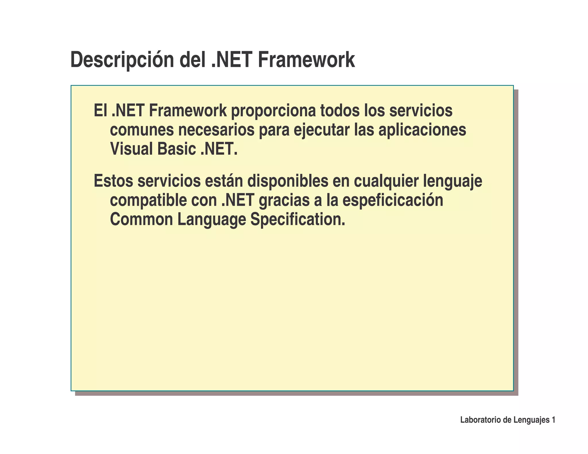 Descripción del .NET Framework

  El .NET Framework proporciona todos los servicios
     comunes necesarios para ejecutar las aplicaciones
     Visual Basic .NET.
  Estos servicios están disponibles en cualquier lenguaje
    compatible con .NET gracias a la espeficicación
    Common Language Specification.




                                                     Laboratorio de Lenguajes 1
 