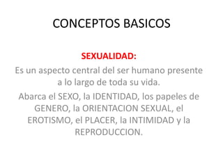 CONCEPTOS BASICOS
SEXUALIDAD:
Es un aspecto central del ser humano presente
a lo largo de toda su vida.
Abarca el SEXO, la IDENTIDAD, los papeles de
GENERO, la ORIENTACION SEXUAL, el
EROTISMO, el PLACER, la INTIMIDAD y la
REPRODUCCION.
 
