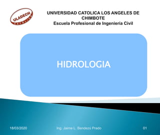 HIDROLOGIA
18/03/2020 01Ing. Jaime L. Bendezú Prado
UNIVERSIDAD CATOLICA LOS ANGELES DE
CHIMBOTE
Escuela Profesional de Ingeniería Civil
 