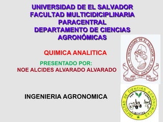 UNIVERSIDAD DE EL SALVADOR
FACULTAD MULTICIDICIPLINARIA
PARACENTRAL
DEPARTAMENTO DE CIENCIAS
AGRONÓMICAS
QUIMICA ANALITICA
PRESENTADO POR:
NOE ALCIDES ALVARADO ALVARADO
INGENIERIA AGRONOMICA
 