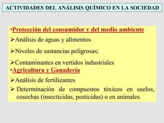 ACTIVIDADES DEL ANÁLISIS QUÍMICO EN LA SOCIEDAD
•Protección del consumidor y del medio ambiente
Análisis de aguas y alimentos
Niveles de sustancias peligrosas;
Contaminantes en vertidos industriales
•Agricultura y Ganadería
Análisis de fertilizantes
 Determinación de compuestos tóxicos en suelos,
cosechas (insecticidas, pesticidas) o en animales.
 