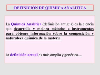 La Química Analítica (definición antigua) es la ciencia
que desarrolla y mejora métodos e instrumentos
para obtener información sobre la composición y
naturaleza química de la materia.
La definición actual es más amplia y genérica....
DEFINICIÓN DE QUÍMICAANALÍTICA
 