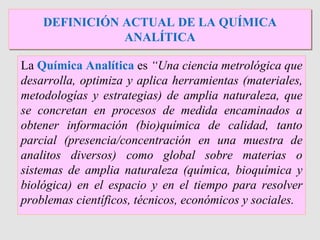 La Química Analítica es “Una ciencia metrológica que
desarrolla, optimiza y aplica herramientas (materiales,
metodologías y estrategias) de amplia naturaleza, que
se concretan en procesos de medida encaminados a
obtener información (bio)química de calidad, tanto
parcial (presencia/concentración en una muestra de
analitos diversos) como global sobre materias o
sistemas de amplia naturaleza (química, bioquímica y
biológica) en el espacio y en el tiempo para resolver
problemas científicos, técnicos, económicos y sociales.
DEFINICIÓN ACTUAL DE LA QUÍMICA
ANALÍTICA
 