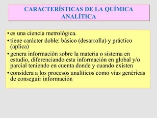 • es una ciencia metrológica.
• tiene carácter doble: básico (desarrolla) y práctico
(aplica)
• genera información sobre la materia o sistema en
estudio, diferenciando esta información en global y/o
parcial teniendo en cuenta donde y cuando existen
• considera a los procesos analíticos como vías genéricas
de conseguir información
CARACTERÍSTICAS DE LA QUÍMICA
ANALÍTICA
 