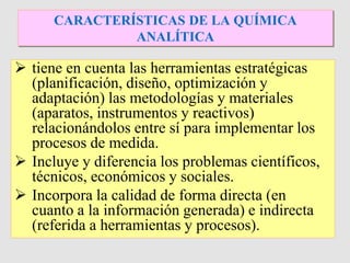  tiene en cuenta las herramientas estratégicas
(planificación, diseño, optimización y
adaptación) las metodologías y materiales
(aparatos, instrumentos y reactivos)
relacionándolos entre sí para implementar los
procesos de medida.
 Incluye y diferencia los problemas científicos,
técnicos, económicos y sociales.
 Incorpora la calidad de forma directa (en
cuanto a la información generada) e indirecta
(referida a herramientas y procesos).
CARACTERÍSTICAS DE LA QUÍMICA
ANALÍTICA
 