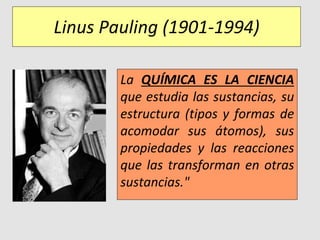 Linus Pauling (1901-1994)
La QUÍMICA ES LA CIENCIA
que estudia las sustancias, su
estructura (tipos y formas de
acomodar sus átomos), sus
propiedades y las reacciones
que las transforman en otras
sustancias."
 