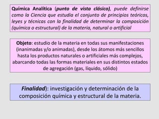 Objeto: estudio de la materia en todas sus manifestaciones
(inanimadas y/o animadas), desde los átomos más sencillos
hasta los productos naturales o artificiales más complejos,
abarcando todas las formas materiales en sus distintos estados
de agregación (gas, líquido, sólido)
Química Analítica (punto de vista clásico), puede definirse
como la Ciencia que estudia el conjunto de principios teóricos,
leyes y técnicas con la finalidad de determinar la composición
(química o estructural) de la materia, natural o artificial
Finalidad): investigación y determinación de la
composición química y estructural de la materia.
 