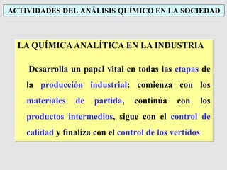 ACTIVIDADES DEL ANÁLISIS QUÍMICO EN LA SOCIEDAD
LA QUÍMICA ANALÍTICA EN LA INDUSTRIA
Desarrolla un papel vital en todas las etapas de
la producción industrial: comienza con los
materiales de partida, continúa con los
productos intermedios, sigue con el control de
calidad y finaliza con el control de los vertidos
 