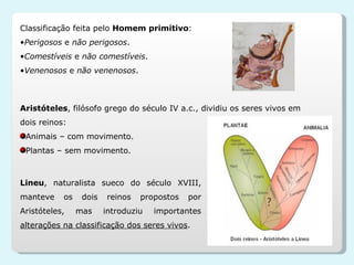 Classificação feita pelo  Homem primitivo : Perigosos  e  não perigosos . Comestíveis  e  não comestíveis . Venenosos  e  não venenosos . Aristóteles , filósofo grego do século IV a.c., dividiu os seres vivos em dois reinos: Animais – com movimento. Plantas – sem movimento. Lineu , naturalista sueco do século XVIII, manteve os dois reinos propostos por Aristóteles, mas introduziu importantes  alterações na classificação dos seres vivos . 