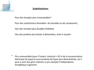 Substitutions


   Pour des énergies plus renouvelables*

   Pour des substitutions favorables de procédés ou de composants,

   Vers des résultats plus durables (fiabilité)

   Vers des produits plus faciles à démanteler, voire à recycler




* Plus renouvelable (pour l’instant: industrie = 65 % de la consommation
  électrique du pays) et aussi produite de façon plus décentralisée, car il
  peut y avoir des gains indirects si par exemple l’indépendance
  énergétique augmente
 
