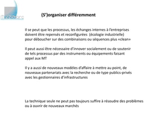 (S’)organiser différemment


Il se peut que les processus, les échanges internes à l’entreprises
doivent être repensés et reconfigurées (écologie industrielle)
pour déboucher sur des combinaisons ou séquences plus «clean»

Il peut aussi être nécessaire d’innover socialement ou de soutenir
de tels processus par des instruments ou équipements faisant
appel aux MT

Il y a aussi de nouveaux modèles d’affaire à mettre au point, de
nouveaux partenariats avec la recherche ou de type publics-privés
avec les gestionnaires d’infrastructures




La technique seule ne peut pas toujours suffire à résoudre des problèmes
ou à ouvrir de nouveaux marchés
 