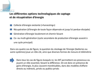 Les différentes options technologiques de captage
et de récupération d’énergie

   Collecte d’énergie existante («harvesting»)
   Récupération (d’énergie de toute façon dépensée et jusqu’ici perdue-dissipée)
   Génération d’énergie localement et chemin faisant
   Co- ou multi-génération (cycle secondaire de production d’énergie associé à
   une cycle principal)

Dans ces quatre cas de figure, la question du stockage de l’énergie (batteries ou
autre systèmes) joue un rôle-clé, ainsi que diverses formes de mesure et télémétrie


      Dans tous les cas de figure évoqués ici, les MT permettent ces processus ou
      jouent un rôle essentiel, faisant la différence. On est donc en présence de
      gains d’énergie, le plus souvent monétisables, dans des modèles d’affaire
      directs ou indirects, privés ou publics-privés
 