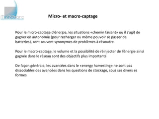 Micro- et macro-captage


Pour le micro-captage d’énergie, les situations «chemin faisant» ou il s’agit de
gagner en autonomie (pour recharger ou même pouvoir se passer de batteries),
sont souvent synonymes de problèmes à résoudre

Pour le macro-captage, le volume et la possibilité de réinjecter de l’énergie ainsi
gagnée dans le réseau sont des objectifs plus importants

De façon générale, les avancées dans le «energy harvesting» ne sont pas
dissociables des avancées dans les questions de stockage, sous ses divers es
formes
 