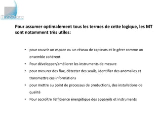 Pour assumer optimalement tous les termes de cette logique, les MT
sont notamment très utiles:


    • pour couvrir un espace ou un réseau de capteurs et le gérer comme un
       ensemble cohérent
    • Pour développer/améliorer les instruments de mesure
    • pour mesurer des flux, détecter des seuils, identifier des anomalies et
       transmettre ces informations
    • pour mettre au point de processus de productions, des installations de
       qualité
    • Pour accroître l’efficience énergétique des appareils et instruments
 