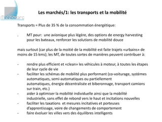 Les marchés/1: les transports et la mobilité

Transports = Plus de 35 % de la consommation énergétique:

.    MT pour: une avionique plus légère, des options de energy harvesting
     pour les bateaux, renforcer les solutions de mobilité douce

mais surtout (car plus de la moitié de la mobilité est faite trajets «urbains» de
moins de 15 kms); les MT, de toutes sortes de manières peuvent contribuer à:

-    rendre plus efficient et «clean» les véhicules à moteur, à toutes les étapes
     de leur cycle de vie
-    faciliter les schémas de mobilité plus performant (co-voiturage, systèmes
     automatiques, semi-automatiques ou partiellement automatiques,
     énergie décentralisée et biberonnage, transport camions sur train, etc.)
-    aider à optimiser la mobilité individuelle ainsi que la mobilité industrielle,
     sans effet de rebond vers le haut et incitations nouvelles
-    faciliter les taxations et mesures incitatives et porteuses d’apprentissage,
     voire de changements de comportement
-    faire évoluer les villes vers des équilibres intelligents
 