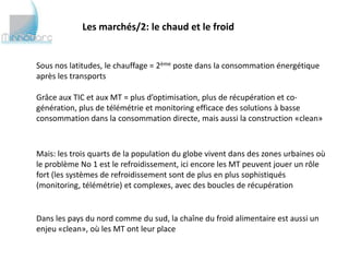 Les marchés/2: le chaud et le froid


Sous nos latitudes, le chauffage = 2ème poste dans la consommation énergétique
après les transports

Grâce aux TIC et aux MT = plus d’optimisation, plus de récupération et co-
génération, plus de télémétrie et monitoring efficace des solutions à basse
consommation dans la consommation directe, mais aussi la construction «clean»



Mais: les trois quarts de la population du globe vivent dans des zones urbaines où
le problème No 1 est le refroidissement, ici encore les MT peuvent jouer un rôle
fort (les systèmes de refroidissement sont de plus en plus sophistiqués (monitoring,
télémétrie) et complexes, avec des boucles de récupération


Dans les pays du nord comme du sud, la chaîne du froid alimentaire est aussi un
enjeu «clean», où les MT ont leur place
 