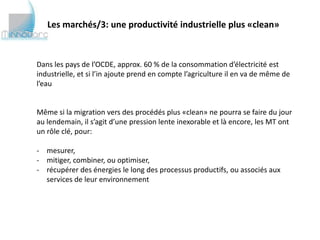 Les marchés/3: une productivité industrielle plus «clean»



Dans les pays de l’OCDE, approx. 60 % de la consommation d’électricité est
industrielle, et si l’in ajoute prend en compte l’agriculture il en va de même de
l’eau


Même si la migration vers des procédés plus «clean» ne pourra se faire du jour
au lendemain, il s’agit d’une pression lente inexorable et là encore, les MT ont
un rôle clé, pour:

- mesurer,
- mitiger, combiner, ou optimiser,
- récupérer des énergies le long des processus productifs, ou associés aux
  services de leur environnement
 