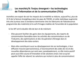 Les marchés/4: l’enjeu émergent = les technologies
          de l’information et de la communication (TICs)
Autrefois une espoir de voir les impacts de la mobilité se réduire, aujourd’hui, plus de
15 % de la facture énergétique dans les pays de l’OCDE, et cette statistique augmente
très vite (surtout avec la tendance dominante chez les fabricants de l’obsolescence
programmée des matériels) et la soif d’images mobiles de l’ensemble de la population

  Ici les MT ont le double rôle de bon et de méchant:

  - Elles peuvent faciliter des gains dans les équipements, des reports de
    consommation favorables dans les activités des consommateurs ou de
    l’industrie, des optimisations et des récupération d’énergie dans le
    développement des data-centers

  - Mais elles contribuent aussi au développement de ces technologies, à leur
    diffusion massive (pervasiveness), à l’accroissement des aides de vie et des
    nouvelles dépendances qui vont avec; paradoxalement, ce rôle moins positif
    peut aussi être source d’innovation et de solutions (mais c’est ce qu’on
    appelle l’effet de rebond: les solutions qui incitent à plus de consommation)
 