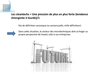 Les cleantechs = Une pression de plus en plus forte (tendance
émergente à lourde)/1

     Pas de définition canonique ou consensuelle, mille définitions!

     Dans cette situation, le secteur des microtechniques doit se forger sa
     propre perspective de travail, utile à ses entreprises
 