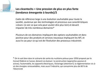 Les cleantechs = Une pression de plus en plus forte
   (tendance émergente à lourde)/2

   Cadre de référence large à une évolution souhaitable pour toute la
   société, soutenue par des technologies et processus aux caractéristiques
   «clean» (à voir ce que cela peut vouloir dire plus loin) et devant
   impacter de très nombreux domaines*

   Plusieurs de ces domaines impliquent des options souhaitables et donc
   positive pour des produits et services nouveaux impliquant les MT, et
   aussi le cas pour ce qui est de l’évolution des processus industriels




* On le voit bien dans le scénario de sortie du nucléaire prévue pour 2050 proposé par le
Conseil fédéral en Suisse; doivent co-évoluer: la construction (approches passive et active),
l’automobile, les appareils électriques, l’éclairage (attention!), la réglementation vis-à-vis des
énergies renouvelables, mais aussi l’industrie, qui consomme plus de 60 % de l’électricité
 