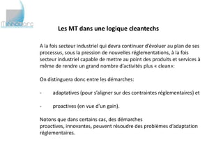 Les MT dans une logique cleantechs

A la fois secteur industriel qui devra continuer d’évoluer au plan de ses
processus, sous la pression de nouvelles réglementations, à la fois
secteur industriel capable de mettre au point des produits et services à
même de rendre un grand nombre d’activités plus « clean»:

On distinguera donc entre les démarches:

-    adaptatives (pour s’aligner sur des contraintes réglementaires) et

-    proactives (en vue d’un gain).

Notons que dans certains cas, des démarches proactives, innovantes,
peuvent résoudre des problèmes d’adaptation réglementaires.
 