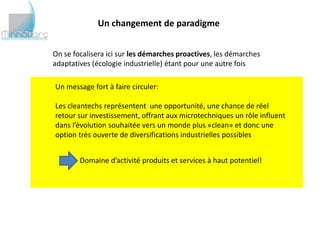 Un changement de paradigme


On se focalisera ici sur les démarches proactives, les démarches
adaptatives (écologie industrielle) étant pour une autre fois

Un message fort à faire circuler:

Les cleantechs représentent une opportunité, une chance de réel
retour sur investissement, offrant aux microtechniques un rôle influent
dans l’évolution souhaitée vers un monde plus «clean» et donc une
option très ouverte de diversifications industrielles possibles


        Domaine d’activité produits et services à haut potentiel!
 