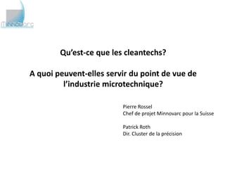 Qu’est-ce que les cleantechs?

A quoi peuvent-elles servir du point de vue de
         l’industrie microtechnique?
                         Pierre Rossel
                         Chef de projet Minnovarc pour la Suisse

                         Patrick Roth
                         Dir. Cluster de la précision
 