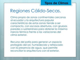 Tipos de ClimasRegiones Cálido-Secas.Clima propio de zonas continentales cercanas al ecuador y la arquitectura popular características de estas zonas tiende a ser compacta, con escasas aberturas, con gruesas paredes o subterránea para obtener la máxima inercia térmica frente a las variaciones del clima exterior.Recurso del patio para generar un espacio protegido del sol, humedecido y refrescado con la presencia de agua, que permite reconciliar la arquitectura con el exterior.