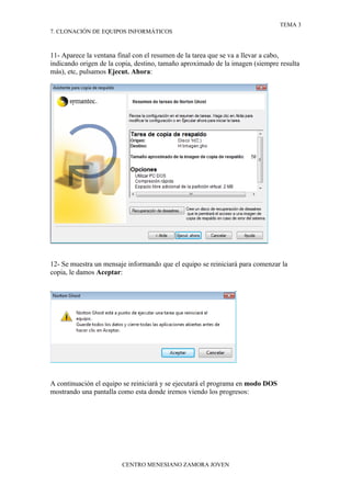 TEMA 3
7. CLONACIÓN DE EQUIPOS INFORMÁTICOS



11- Aparece la ventana final con el resumen de la tarea que se va a llevar a cabo,
indicando origen de la copia, destino, tamaño aproximado de la imagen (siempre resulta
más), etc, pulsamos Ejecut. Ahora:




12- Se muestra un mensaje informando que el equipo se reiniciará para comenzar la
copia, le damos Aceptar:




A continuación el equipo se reiniciará y se ejecutará el programa en modo DOS
mostrando una pantalla como esta donde iremos viendo los progresos:




                        CENTRO MENESIANO ZAMORA JOVEN
 