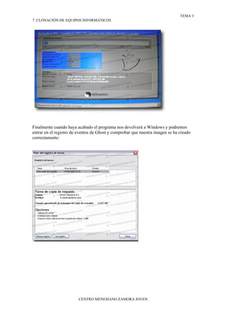 TEMA 3
7. CLONACIÓN DE EQUIPOS INFORMÁTICOS




Finalmente cuando haya acabado el programa nos devolverá a Windows y podremos
entrar en el registro de eventos de Ghost y comprobar que nuestra imagen se ha creado
correctamente:




                        CENTRO MENESIANO ZAMORA JOVEN
 