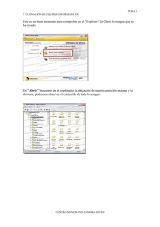 TEMA 3
7. CLONACIÓN DE EQUIPOS INFORMÁTICOS

Este es un buen momento para comprobar en el "Explorer" de Ghost la imagen que se
ha creado:




En "Abrir" buscamos en el explorador la ubicación de nuestra partición externa y la
abrimos, podremos observar el contenido de toda la imagen:




                        CENTRO MENESIANO ZAMORA JOVEN
 