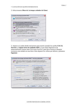 TEMA 3
7. CLONACIÓN DE EQUIPOS INFORMÁTICOS

2- Seleccionamos Disco de Arranque estándar de Ghost:




3- Aparece un cuadro donde marcaremos para nuestro ejemplo las casillas Usb 2.0,
Firewire y Asignar letras de unidades DOS, ya que tengo dispositivos de
almacenamiento externo tanto Usb como Firewire y para que al iniciar el disquete
reconozca esta unidad con una letra o bien dejamos los valores por defecto y pulsamos
Siguiente:




                        CENTRO MENESIANO ZAMORA JOVEN
 