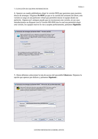 TEMA 3
7. CLONACIÓN DE EQUIPOS INFORMÁTICOS

4- Aparece un cuadro pidiéndonos elegir la versión DOS que queremos para nuestros
discos de arranque. Elegimos Pc-DOS ya que es la versión del asistente de Ghost, esta
versión se carga en una partición virtual que permitirá iniciar el equipo desde esa
partición. Algunos pc's antiguos puede que no reconozcan esta versión, en ese caso
introduciremos un disquete con la Versión MS-DOS tras lo cual nos permitirá elegir
esta versión, los equipos nuevos la van a aceptar perfectamente, pulsamos Siguiente:




5- Ahora debemos seleccionar la ruta de acceso del ejecutable Ghost.exe. Dejamos la
opción que aparece por defecto y pulsamos Siguiente :




                        CENTRO MENESIANO ZAMORA JOVEN
 
