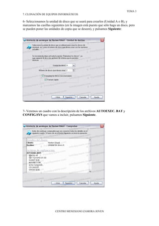 TEMA 3
7. CLONACIÓN DE EQUIPOS INFORMÁTICOS

6- Seleccionamos la unidad de disco que se usará para crearlos (Unidad A o B), y
marcamos las casillas siguientes (en la imagen está puesto que sólo haga un disco, pero
se pueden poner las unidades de copia que se deseen), y pulsamos Siguiente:




7- Veremos un cuadro con la descripción de los archivos AUTOEXEC. BAT y
CONFIG.SYS que vamos a incluir, pulsamos Siguiente.




                         CENTRO MENESIANO ZAMORA JOVEN
 