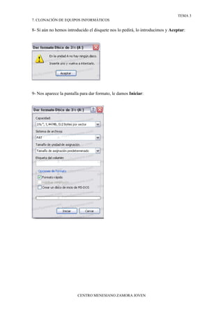 TEMA 3
7. CLONACIÓN DE EQUIPOS INFORMÁTICOS

8- Si aún no hemos introducido el disquete nos lo pedirá, lo introducimos y Aceptar:




9- Nos aparece la pantalla para dar formato, le damos Iniciar:




                         CENTRO MENESIANO ZAMORA JOVEN
 
