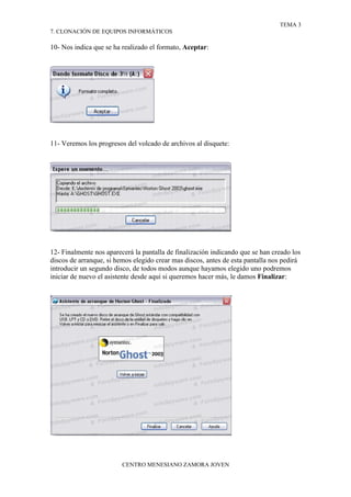 TEMA 3
7. CLONACIÓN DE EQUIPOS INFORMÁTICOS

10- Nos indica que se ha realizado el formato, Aceptar:




11- Veremos los progresos del volcado de archivos al disquete:




12- Finalmente nos aparecerá la pantalla de finalización indicando que se han creado los
discos de arranque, si hemos elegido crear mas discos, antes de esta pantalla nos pedirá
introducir un segundo disco, de todos modos aunque hayamos elegido uno podremos
iniciar de nuevo el asistente desde aquí si queremos hacer más, le damos Finalizar:




                         CENTRO MENESIANO ZAMORA JOVEN
 