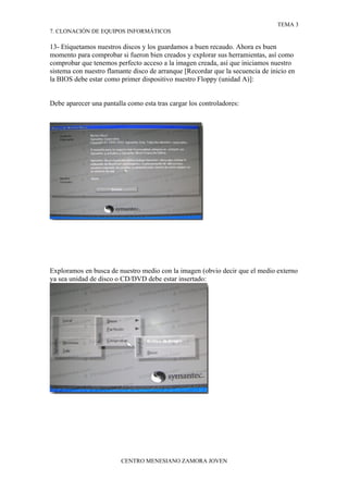 TEMA 3
7. CLONACIÓN DE EQUIPOS INFORMÁTICOS

13- Etiquetamos nuestros discos y los guardamos a buen recaudo. Ahora es buen
momento para comprobar si fueron bien creados y explorar sus herramientas, así como
comprobar que tenemos perfecto acceso a la imagen creada, así que iniciamos nuestro
sistema con nuestro flamante disco de arranque [Recordar que la secuencia de inicio en
la BIOS debe estar como primer dispositivo nuestro Floppy (unidad A)]:


Debe aparecer una pantalla como esta tras cargar los controladores:




Exploramos en busca de nuestro medio con la imagen (obvio decir que el medio externo
ya sea unidad de disco o CD/DVD debe estar insertado:




                         CENTRO MENESIANO ZAMORA JOVEN
 