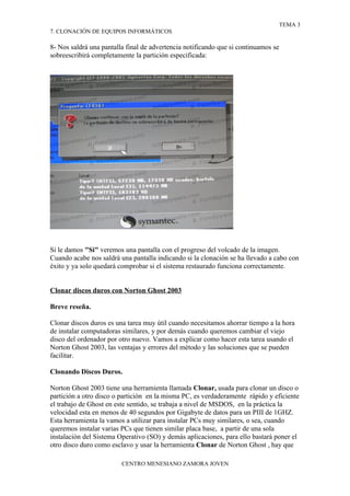 TEMA 3
7. CLONACIÓN DE EQUIPOS INFORMÁTICOS

8- Nos saldrá una pantalla final de advertencia notificando que si continuamos se
sobreescribirá completamente la partición especificada:




Si le damos "Si" veremos una pantalla con el progreso del volcado de la imagen.
Cuando acabe nos saldrá una pantalla indicando si la clonación se ha llevado a cabo con
éxito y ya solo quedará comprobar si el sistema restaurado funciona correctamente.


Clonar discos duros con Norton Ghost 2003

Breve reseña.

Clonar discos duros es una tarea muy útil cuando necesitamos ahorrar tiempo a la hora
de instalar computadoras similares, y por demás cuando queremos cambiar el viejo
disco del ordenador por otro nuevo. Vamos a explicar como hacer esta tarea usando el
Norton Ghost 2003, las ventajas y errores del método y las soluciones que se pueden
facilitar.

Clonando Discos Duros.

Norton Ghost 2003 tiene una herramienta llamada Clonar, usada para clonar un disco o
partición a otro disco o partición en la misma PC, es verdaderamente rápido y eficiente
el trabajo de Ghost en este sentido, se trabaja a nivel de MSDOS, en la práctica la
velocidad esta en menos de 40 segundos por Gigabyte de datos para un PIII de 1GHZ.
Esta herramienta la vamos a utilizar para instalar PCs muy similares, o sea, cuando
queremos instalar varias PCs que tienen similar placa base, a partir de una sola
instalación del Sistema Operativo (SO) y demás aplicaciones, para ello bastará poner el
otro disco duro como esclavo y usar la herramienta Clonar de Norton Ghost , hay que

                         CENTRO MENESIANO ZAMORA JOVEN
 