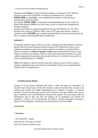 TEMA 3
7. CLONACIÓN DE EQUIPOS INFORMÁTICOS

Ponemos como Master, el disco clonado (la copia), y arrancamos el PC desde un
disquete de inicio de windows98, en la línea de comandos de A, ponemos
FDISK/MBR, y luego Enter , esto restablecerá la memoria virtual del disco ,
permitiendo el inicio de sesión.
El comando FDISK /MBR, es una opción no documentada que vuelve a crear un
Master Boot Record (MBR) en el disco duro (vuelve a colocar allí el programa de
arranque original).
Aunque este método se emplea generalmente para los SO Windows 95 ,98 y ME,
funciona bien tanto en Windows 2000, como en XP, para estos últimos existe un
comando similar FIXMBR, que se puede ejecutar desde la consola de recuperación del
SO, si usamos un CD booteable para la instalación.

Solución 2:

El segundo método es para cuando ya se tiene instalado una copia mínima en el disco
destino (disco2), de tal forma que permita arrancar el PC desde ahí, el disco con la
instalación completa se pone como esclavo (disco1), se instala y se ejecuta Norton
Ghost en el disco2, en Ghost avanzado- Clonar, aquí seleccionamos el disco1 como
origen y el disco2 como destino, Ghost en este caso no hará una clonación en si, pero
copiara íntegramente la partición seleccionada del disco1 en el disco2 ,esta acción se
realiza automáticamente en MSDOS.

Nota: Este método se demora un poco mas que el anterior, pero es efectivo igual, y
siempre considerando que seria menos de la mitad del tiempo que se emplearía para
instalar el SO y las aplicaciones.




    Consideraciones finales:

Aunque es el que hemos utilizado para llevar a cabo esta parte tan interesante, es
necesario que conozcas que existen más maneras. Cada una de ellas tiene sus pros y sus
contras, pero pueden ser validas dependiendo de la situación el equipo y el sistema
operativo. Ya que recuerda que no solo existe Windows, sino que también esta Linux y
para él también existe la posibilidad de clonación de equipos. Para que tengas toda esta
información aquí te dejo una lista con algunos de los programas que pueden ser
utilizados e incluso con las direcciones de donde te puedes descargar el manual y
algunos de los programas. Espero que esta información te sea de utilidad.

WINDOWS


* Gratuitos

> DrvClonerXP - Inglés
Información, descarga y manual:
http://drvclonerxp.softonic.com/

                         CENTRO MENESIANO ZAMORA JOVEN
 