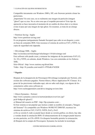 TEMA 3
7. CLONACIÓN DE EQUIPOS INFORMÁTICOS


Compatible únicamente con Windows 2000 y XP, este freeware permite clonar las
particiones.
¡Importante! En este caso, no es realmente una imagen de partición (imagen
"ghost") que se crea. No es otra cosa que el respaldo preventivo! Este tipo de
operación se hace necesaria al momento de un cambio de disco duro si se desea
evitar el paso por una imagen de tipo ghost. En resumen, se trata de un clonaje
directo.

> Partition Saving - Inglés
http://www.partition-saving.com/
Es un programa (antiguamente llamado Savepart) que cabe en un disquete y corre
en línea de comandos DOS. Este reconoce el sistema de archivos FAT y NTFS. La
copia de seguridad está zippeada.

> DriveImage XML - Inglés
http://es.kioskea.net/telecharger/telecharger-110-driveimage-xml
Este software sólo puede crear y restaurar las imágenes de las particiones FAT (12,
16, 32) y NTFS, en caliente, desde Windows. Las con contenidas en los ficheros
XML.
Sitio Oficial : http://www.runtime.org/dixml.htm
Vidéo : http://fr.youtube.com/watch?v=PTEnKA7tOXM

* Pagados

Después de la desaparición de Powerquest DriveImage (comprado por Norton), sólo
existen dos softwares pagados: Norton Ghost y Micro Application PC Cloneur. Si a
pesar de las precisiones indicadas aquí, aún no sabe cuál elegir, vea alguno de los
comentarios sobre estos software en
http://www.techsupportalert.com/drive-imaging-reviews.htm

> Ghost (Symantec - Norton)
http://www.symantec.com/es/es/norton/products/overview.jsp?
pcid=br&pvid=ghost12
a) Manual del usuario en PDF : http://ftp.symantec.com/...
b) Este sistema es tan popular que incluso a dado su nombre al concepto ¡"Imagen
del Sistema"! Es compatible con Windows 98/ME/NT/2000/XP, reconoce los
sistemas de archivos FAT, FAT32, NTFS, Ext2 y Ext3.
c) En su versión 8, todo se puede hacer desde su versión gráfica; en efecto, hay idas
y venidas desde la emulación DOS. El almacenamiento de la imagen puede hacerse
en otra partición, en CD o DVD. Un disquete booteable permite la restauración.
d) Después de la compra de Powerquest, Symantec ha incluido la tecnología

                        CENTRO MENESIANO ZAMORA JOVEN
 